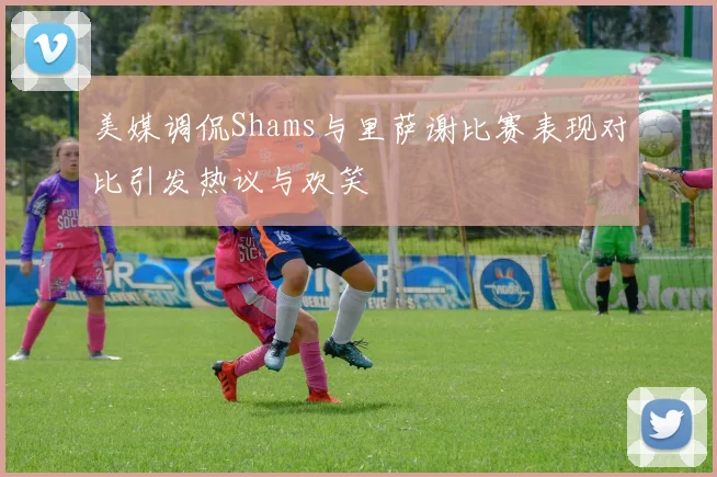 美媒调侃Shams与里萨谢比赛表现对比引发热议与欢笑