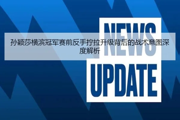 孙颖莎横滨冠军赛前反手拧拉升级背后的战术意图深度解析