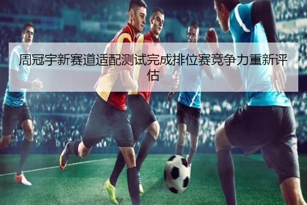 周冠宇新赛道适配测试完成排位赛竞争力重新评估